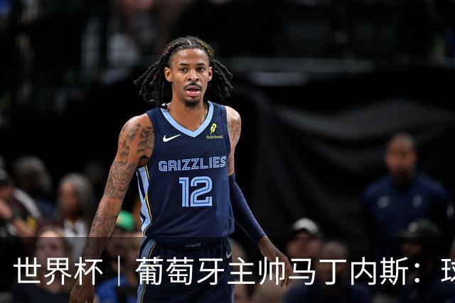 世界杯｜葡萄牙主帅马丁内斯：球队需要进球时换下C罗毫无道理