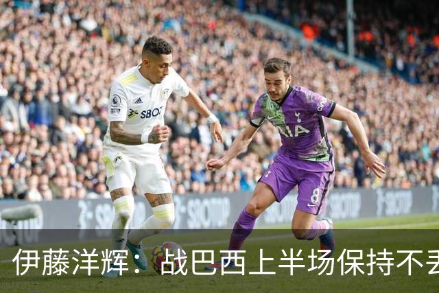 伊藤洋辉：战巴西上半场保持不丢球，下半场自然会有可乘之机